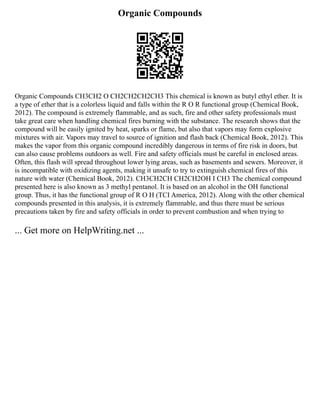 Organic Compounds
Organic Compounds CH3CH2 O CH2CH2CH2CH3 This chemical is known as butyl ethyl ether. It is
a type of ether that is a colorless liquid and falls within the R O R functional group (Chemical Book,
2012). The compound is extremely flammable, and as such, fire and other safety professionals must
take great care when handling chemical fires burning with the substance. The research shows that the
compound will be easily ignited by heat, sparks or flame, but also that vapors may form explosive
mixtures with air. Vapors may travel to source of ignition and flash back (Chemical Book, 2012). This
makes the vapor from this organic compound incredibly dangerous in terms of fire risk in doors, but
can also cause problems outdoors as well. Fire and safety officials must be careful in enclosed areas.
Often, this flash will spread throughout lower lying areas, such as basements and sewers. Moreover, it
is incompatible with oxidizing agents, making it unsafe to try to extinguish chemical fires of this
nature with water (Chemical Book, 2012). CH3CH2CH CH2CH2OH I CH3 The chemical compound
presented here is also known as 3 methyl pentanol. It is based on an alcohol in the OH functional
group. Thus, it has the functional group of R O H (TCI America, 2012). Along with the other chemical
compounds presented in this analysis, it is extremely flammable, and thus there must be serious
precautions taken by fire and safety officials in order to prevent combustion and when trying to
... Get more on HelpWriting.net ...
 