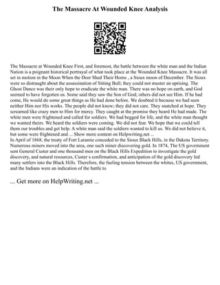 The Massacre At Wounded Knee Analysis
The Massacre at Wounded Knee First, and foremost, the battle between the white man and the Indian
Nation is a poignant historical portrayal of what took place at the Wounded Knee Massacre. It was all
set in motion in the Moon When the Deer Shed Their Horns , a Sioux moon of December. The Sioux
were so distraught about the assassination of Sitting Bull; they could not muster an uprising. The
Ghost Dance was their only hope to eradicate the white man. There was no hope on earth, and God
seemed to have forgotten us. Some said they saw the Son of God; others did not see Him. If he had
come, He would do some great things as He had done before. We doubted it because we had seen
neither Him nor His works. The people did not know; they did not care. They snatched at hope. They
screamed like crazy men to Him for mercy. They caught at the promise they heard He had made. The
white men were frightened and called for soldiers. We had begged for life, and the white man thought
we wanted theirs. We heard the soldiers were coming. We did not fear. We hope that we could tell
them our troubles and get help. A white man said the soldiers wanted to kill us. We did not believe it,
but some were frightened and ... Show more content on Helpwriting.net ...
In April of 1868, the treaty of Fort Laramie conceded to the Sioux Black Hills, in the Dakota Territory.
Numerous miners moved into the area, one such miner discovering gold. In 1874, The US government
sent General Custer and one thousand men on the Black Hills Expedition to investigate the gold
discovery, and natural resources, Custer s confirmation, and anticipation of the gold discovery led
many settlers into the Black Hills. Therefore, the fueling tension between the whites, US government,
and the Indians were an indication of the battle to
... Get more on HelpWriting.net ...
 