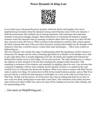 Power Dynamic In King Lear
In my initial essay I discussed the power dynamic within the family and kingdom, but I never
pinpointed exact moments when the characters losing control became aware of this new dynamic. I
think the performance did a brilliant job of creating statements with costuming when important
moments in the power struggle changed. These bold choices in costuming also helped to explain
instances where the characters had eye opening revelations about what was going on in their life that
they were previously oblivious to. White costumes in this production created a stark contrast against
the black costumes that most of the cast where dressed in, and provided insight into the thoughts of the
characters when they would not always vocalize their inner monologues. ... Show more content on
Helpwriting.net ...
The next character who reaches this stage of understanding about the significance of their situation is
Gloucester. He changes into his white costuming right before he is blinded. In his blindness he is able
to gain sight about what is actually happening in his life. He finally puts together that Edmund has
betrayed him and the son he exiled, Edgar, was his only loyal kin. The white clothing acts as a flag to
the audience to draw attention to the fact that something has changed within Gloucester. That
something is awareness of his situation, and essentially an epiphany about his sons. Lear also provides
a moment of epiphany with his white clothing, but his moment of clarity is so tainted by the cruel
world he lives in, it becomes his dissent into madness. When Lear comes in contact with Mad Tom, he
starts to realize two things. He realizes how terribly he has treated homeless people, such as Mad Tom,
and now that he is without his land and power and knights, he is now at the same level of poverty as
Mad Tom. All that Lear has known, all of his power, has come to nothing and all he has to relay on
now is his own flesh, making him no more than a mere beast. This realization of his reality becomes
clear to him as he talks to Mad Tom, and so he strips off his clothing to reveal his white clothing, and
his understanding of the
... Get more on HelpWriting.net ...
 