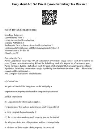 Essay about Acc 565 Parent Tyrone Subsidiary Tax Research
INDEX TO TAX RESEARCH FILE
Item Page Reference
Determine the Facts 1
Locate the Applicable Authorities 1
Evaluate Authorities 1
Analyze the Facts in Terms of Applicable Authorities 2
Communicate Conclusions and Recommendations to Others 3
Memorandum to the File 11
Client Letter 12
Determine the Facts
Parent Corporation has owned 60% of Subsidiary Corporation s single class of stock for a number of
years. Tyrone owns the remaining 40% of the Subsidiary stock. On August 10, of the current year,
Parent purchases Tyrone s Subsidiary stock for cash. On September 15, Subsidiary adopts a plan of
liquidation. Subsidiary then makes a single liquidating distribution on October 1. The ... Show more
content on Helpwriting.net ...
332. Complete liquidations of subsidiaries
(a) General rule
No gain or loss shall be recognized on the receipt by a
corporation of property distributed in complete liquidation of
another corporation.
(b) Liquidations to which section applies
For purposes of this section, a distribution shall be considered
to be in complete liquidation only if
(1) the corporation receiving such property was, on the date of
the adoption of the plan of liquidation, and has continued to be
at all times until the receipt of the property, the owner of
 