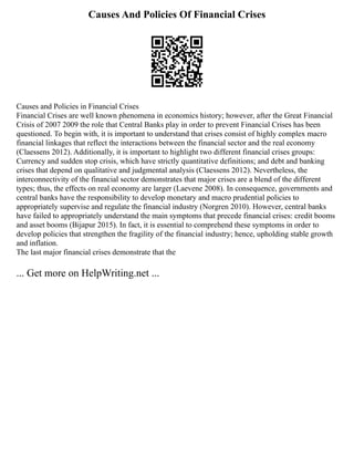 Causes And Policies Of Financial Crises
Causes and Policies in Financial Crises
Financial Crises are well known phenomena in economics history; however, after the Great Financial
Crisis of 2007 2009 the role that Central Banks play in order to prevent Financial Crises has been
questioned. To begin with, it is important to understand that crises consist of highly complex macro
financial linkages that reflect the interactions between the financial sector and the real economy
(Claessens 2012). Additionally, it is important to highlight two different financial crises groups:
Currency and sudden stop crisis, which have strictly quantitative definitions; and debt and banking
crises that depend on qualitative and judgmental analysis (Claessens 2012). Nevertheless, the
interconnectivity of the financial sector demonstrates that major crises are a blend of the different
types; thus, the effects on real economy are larger (Laevene 2008). In consequence, governments and
central banks have the responsibility to develop monetary and macro prudential policies to
appropriately supervise and regulate the financial industry (Norgren 2010). However, central banks
have failed to appropriately understand the main symptoms that precede financial crises: credit booms
and asset booms (Bijapur 2015). In fact, it is essential to comprehend these symptoms in order to
develop policies that strengthen the fragility of the financial industry; hence, upholding stable growth
and inflation.
The last major financial crises demonstrate that the
... Get more on HelpWriting.net ...
 