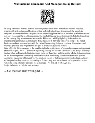 Multinational Companies And Managers Doing Business
In today s business world American business professionals must be ready to conduct effective,
meaningful, and professional business with a multitude of cultures from around the world. As
corporate business continues the push toward expanding globalization in business, professionals must
not only recognize the need to understand the market they are trying to move into but also the culture
of the country they want conduct business in. This report will highlight key information for
multinational companies and managers doing business in Italy and will cover some of the Italian
business markets, a comparison with the United States using Hofstede s cultural dimensions, and
business practices and etiquette that are part of the Italian business culture.
Italy s $1.16 trillion economy is the world s eighth largest in terms of nominal gross domestic product
(Prableen Bajpai, 2016). The market is growing steadily for the first time since 2011. Italy s economy
is diversified and is divided in to two main parts, northern Italy and the southern Italy, both are unique.
In the northern portion of the Italy there is more of an industrially dominated area where private
companies have most of the control. The southern region of Italy is much more subsidized and more
of an agricultural type market. According to Forbes, Italy also has a sizable underground economy,
which by some estimates accounts for as much as 17% of GDP (Forbes, 2015).
Major industries in Italy include a strong
... Get more on HelpWriting.net ...
 