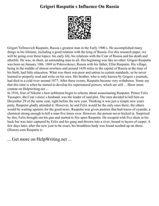 Grigori Rasputin s Influence On Russia
Grigori Yefimovich Rasputin, Russia s greatest man in the Early 1900 s. He accomplished many
things in his lifetime, including a good relation with the king of Russia. For this research paper, we
will be going over these topics: his early life, his relations with the Czar of Russia and his death and
afterlife. He was, in short, an astounding man to all. His beginning was like no other. Grigori Rasputin
was born on January 10th, 1869 in Pokrovskoye, Russia with his father, Efim Rasputin. His village,
being in the middle of almost nowhere and around 1650 miles to the capital of Russia at the time of
his birth, had little education. What was there was poor and untrue to certain standards, so he never
learned to properly read and write on his own. His brother, who is only known by Grigori s journals,
had died in a cold river around 1877. After these events, Rasputin became very withdrawn. Some say
that this time is when he started to develop his supernatural powers, which are still ... Show more
content on Helpwriting.net ...
In 1916, four of Nikolai s best noblemen begin to scheme about assassinating Rasputin. Prince Felix
Yussupov, the Czar s niece s husband, was the leader of said plot. The men decided to kill him on
December 29 of the same year, right before the new year. Thinking it was just a simple new years
party, Rasputin gladly attended it. However, he and Felix would be the only ones there; the others
would be waiting upstairs for the good news. Rasputin was given pastries that had traces of cyanide, a
chemical strong enough to kill a man five times over. However, the poison never kicked in. Surprised
by this, Felix brought out his gun and started to fire upon Rasputin. He escaped with five shots in his
back but was later captured by Felix and his gang and thrown into a river, bound in layers of carpet. A
few days later, after the new year to be exact, his breathless body was found washed up on shore.
(History.com Rasputin is
... Get more on HelpWriting.net ...
 