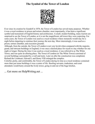 The Symbol of the Tower of London
Ever since its creation by Gundolf in 1078, the Tower of London has served many purposes. Whether
it was a royal residence or prison and torture chamber, most importantly, it has been a significant
symbol and monument of English history and architecture. A small, modest building, many tourists are
surprised to see the Tower of London, as it is not the magnificent, tall tower they were expecting. For
some years, the Tower of London was used as a royal residence where monarchs would stay for a
night before departing to continue their journey the next day. More interestingly, it was used as a
prison, torture chamber, and execution grounds.
Although, from the outside, the Tower of London is not very lavish when compared with the majestic,
grand, and intricate buildings in England, it was once a desired place for royals to stay whether for one
night or longer. During the time it was used as a royal residence, it was referred to as The White
Tower, and was quite an alluring place. The Tower of London (or The White Tower) consisted of
several buildings surrounded by a wall and mote. Later on after the construction was completed,
Richard the Lionheart, Edward I, and Henry VIII enlarged the complex.
Colorful, pretty, and comfortable, the Tower of London during its time as a royal residence contained
more than just stone buildings it was a center of life. Bustling servants, tradesmen, and court
attendants would hurry around the lively tower, going in and out of the huge kitchen,
... Get more on HelpWriting.net ...
 
