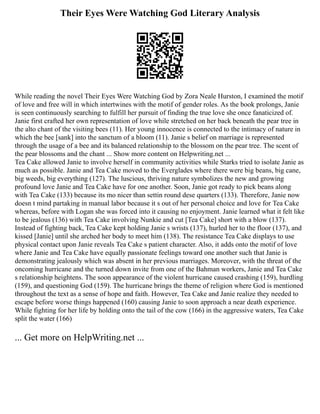 Their Eyes Were Watching God Literary Analysis
While reading the novel Their Eyes Were Watching God by Zora Neale Hurston, I examined the motif
of love and free will in which intertwines with the motif of gender roles. As the book prolongs, Janie
is seen continuously searching to fulfill her pursuit of finding the true love she once fanaticized of.
Janie first crafted her own representation of love while stretched on her back beneath the pear tree in
the alto chant of the visiting bees (11). Her young innocence is connected to the intimacy of nature in
which the bee [sank] into the sanctum of a bloom (11). Janie s belief on marriage is represented
through the usage of a bee and its balanced relationship to the blossom on the pear tree. The scent of
the pear blossoms and the chant ... Show more content on Helpwriting.net ...
Tea Cake allowed Janie to involve herself in community activities while Starks tried to isolate Janie as
much as possible. Janie and Tea Cake moved to the Everglades where there were big beans, big cane,
big weeds, big everything (127). The luscious, thriving nature symbolizes the new and growing
profound love Janie and Tea Cake have for one another. Soon, Janie got ready to pick beans along
with Tea Cake (133) because its mo nicer than settin round dese quarters (133). Therefore, Janie now
doesn t mind partaking in manual labor because it s out of her personal choice and love for Tea Cake
whereas, before with Logan she was forced into it causing no enjoyment. Janie learned what it felt like
to be jealous (136) with Tea Cake involving Nunkie and cut [Tea Cake] short with a blow (137).
Instead of fighting back, Tea Cake kept holding Janie s wrists (137), hurled her to the floor (137), and
kissed [Janie] until she arched her body to meet him (138). The resistance Tea Cake displays to use
physical contact upon Janie reveals Tea Cake s patient character. Also, it adds onto the motif of love
where Janie and Tea Cake have equally passionate feelings toward one another such that Janie is
demonstrating jealously which was absent in her previous marriages. Moreover, with the threat of the
oncoming hurricane and the turned down invite from one of the Bahman workers, Janie and Tea Cake
s relationship heightens. The soon appearance of the violent hurricane caused crashing (159), hurdling
(159), and questioning God (159). The hurricane brings the theme of religion where God is mentioned
throughout the text as a sense of hope and faith. However, Tea Cake and Janie realize they needed to
escape before worse things happened (160) causing Janie to soon approach a near death experience.
While fighting for her life by holding onto the tail of the cow (166) in the aggressive waters, Tea Cake
split the water (166)
... Get more on HelpWriting.net ...
 