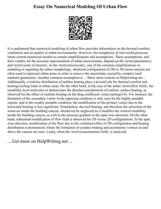Essay On Numerical Modeling Of Urban Flow
It is undisputed that numerical modeling of urban flow provides information on the thermal comfort,
ventilation and air quality in urban environments. However, the complexity of real world processes
limits current numerical models to certain simplifications and assumptions. These assumptions, and
their validity for the accurate representation of urban microclimate, depend on the textit{parameters}
and textit{scale of interest}. In the textit{microscale}, one of the common simplifications in
modeling is regarding the urban morphology: idealized configuration of 2D or 3D street canyons are
often used to represent urban areas in order to remove the uncertainty caused by complex (and
random) geometries. Another common assumption is ... Show more content on Helpwriting.net ...
Additionally, a realistic distribution of surface heating plays a pivotal role for thermal comfort and
heating/cooling loads in urban areas. On the other hand, in the case of the urban textit{flow field}, the
instability level motivates or demotivates the detailed consideration of realistic surface heating, as
observed for the effect of realistic heating on the drag coefficient citep{santiago14}. For instance, the
formation of the secondary vortex in the opposing condition is only seen for the highly unstable
regime; and in the weakly unstable condition, the modification of the primary vortex due to the
horizontal heating is less significant. Nonetheless, the roof heating, and therefore the advection of the
warm air inside the building canyon, should not be neglected as it modifies the vertical instability
inside the building canyon, as well as the pressure gradient in the span wise direction. On the other
hand, substantial modification of flow field is observed for 3D versus 2D configurations. In the span
wise direction, modification of the flow due to the combined effect of 3D configuration and heating
distribution is pronounced, where the formation of counter rotating and asymmetric vortices in and
above the canyon are seen. Lastly, when the textit{concentration field} is analyzed,
... Get more on HelpWriting.net ...
 
