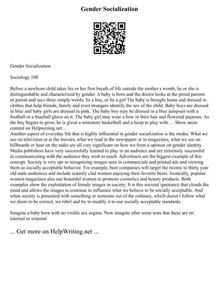 Gender Socialization
Gender Socialization
Sociology 100
Before a newborn child takes his or her first breath of life outside the mother s womb, he or she is
distinguishable and characterized by gender. A baby is born and the doctor looks at the proud parents
or parent and says three simple words: Its a boy, or Its a girl The baby is brought home and dressed in
clothes that help friends, family and even strangers identify the sex of the child. Baby boys are dressed
in blue and baby girls are dressed in pink. The baby boy may be dressed in a blue jumpsuit with a
football or a baseball glove on it. The baby girl may wear a bow in their hair and flowered pajamas. As
the boy begins to grow, he is given a miniature basketball and a hoop to play with. ... Show more
content on Helpwriting.net ...
Another aspect of everyday life that is highly influential in gender socialization is the media. What we
see on television or at the movies, what we read in the newspaper or in magazines, what we see on
billboards or hear on the radio are all very significant on how we form a opinion on gender identity.
Media publishers have very successfully learned to play to an audience and are extremely successful
in communicating with the audience they wish to reach. Advertisers are the biggest example of this
concept. Society is very apt in recognizing images seen in commercials and printed ads and viewing
them as socially acceptable behavior. For example, beer companies will target the twenty to thirty year
old male audiences and include scantily clad women enjoying their favorite beers. Ironically, popular
women magazines also use beautiful women to promote cosmetics and beauty products. Both
examples show the exploitation of female images in society. It is this societal ignorance that clouds the
mind and allows the images to continue to influence what we believe to be socially acceptable. And
when society is presented with something or someone out of the ordinary, which doesn t follow what
we deem to be correct, we rebel and try to modify it to our socially acceptable standards.
Imagine a baby born with no visible sex organs. Now imagine after some tests that there are no
internal or external
... Get more on HelpWriting.net ...
 