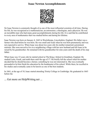 Isaac Newton Accomplishments
Sir Isaac Newton is commonly thought of as one of the most influential scientists of all time. During
his life, he was recognized as a mathematician, an astronomer, a theologian, and a physicist. He was
an incredible man who had many great accomplishments during his life. It is said that he contributed
to every area of mathematics that was studied before and during his lifetime.
Isaac Newton was born on January 4, 1643 in Woolsthorpe, Lincolnshire, England. His father was a
farmer who died before he was born. He was small and weak when he was born prematurely and was
not expected to survive. When Isaac was about two years old, his mother remarried a prominent
minister. She soon moved to live in a neighboring village with her new husband and left Isaac to be
raised by his grandmother. He remained with his grandmother for nine years until the death of his step
father.
When Isaac was 12 years old, he started school at The King s School in Grantham, England. He
studied Latin, Greek, and math there until the age of 17. He briefly left the school when his mother
decided that he should become a farmer, something he was not interested in. She was eventually
persuaded to let him finish his education by the headmaster of his school. While there, he excelled in
his studies and eventually came to be known as one of the best students.
In 1661, at the age of 18, Isaac started attending Trinity College in Cambridge. He graduated in 1665
before the
... Get more on HelpWriting.net ...
 