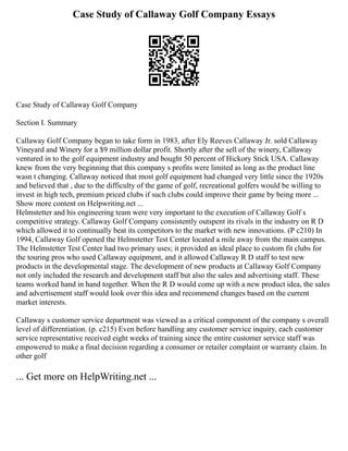 Case Study of Callaway Golf Company Essays
Case Study of Callaway Golf Company
Section I. Summary
Callaway Golf Company began to take form in 1983, after Ely Reeves Callaway Jr. sold Callaway
Vineyard and Winery for a $9 million dollar profit. Shortly after the sell of the winery, Callaway
ventured in to the golf equipment industry and bought 50 percent of Hickory Stick USA. Callaway
knew from the very beginning that this company s profits were limited as long as the product line
wasn t changing. Callaway noticed that most golf equipment had changed very little since the 1920s
and believed that , due to the difficulty of the game of golf, recreational golfers would be willing to
invest in high tech, premium priced clubs if such clubs could improve their game by being more ...
Show more content on Helpwriting.net ...
Helmstetter and his engineering team were very important to the execution of Callaway Golf s
competitive strategy. Callaway Golf Company consistently outspent its rivals in the industry on R D
which allowed it to continually beat its competitors to the market with new innovations. (P c210) In
1994, Callaway Golf opened the Helmstetter Test Center located a mile away from the main campus.
The Helmstetter Test Center had two primary uses; it provided an ideal place to custom fit clubs for
the touring pros who used Callaway equipment, and it allowed Callaway R D staff to test new
products in the developmental stage. The development of new products at Callaway Golf Company
not only included the research and development staff but also the sales and advertising staff. These
teams worked hand in hand together. When the R D would come up with a new product idea, the sales
and advertisement staff would look over this idea and recommend changes based on the current
market interests.
Callaway s customer service department was viewed as a critical component of the company s overall
level of differentiation. (p. c215) Even before handling any customer service inquiry, each customer
service representative received eight weeks of training since the entire customer service staff was
empowered to make a final decision regarding a consumer or retailer complaint or warranty claim. In
other golf
... Get more on HelpWriting.net ...
 