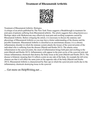 Treatment of Rheumatoid Arthritis
Treatment of Rheumatoid Arthritis: Biologics
A critique of an article published by The New York Times suggests a Breakthrough in treatment for
joint pain of patients suffering from Rheumatoid arthritis. The article suggests that a drug known as a
Biologic taken with Methotrexate may effectively treat pain and swelling symptoms caused by
Rheumatoid Arthritis. Before critiquing the article, it is necessary to discuss the anatomy and
physiology of Rheumatoid Arthritis so you may have a better understanding of the disease and the
possible treatments. Rheumatoid Arthritis is classified as an autoimmune disease; it is a chronic
inflammatory disorder in which the immune system attacks the tissues of the synovial joints of the
individual who is suffering from the disease (Marieb and Hoehn 2013). The attacks cause
inflammation to the synovial joints; the onset of inflammation brings both pain and swelling to the
joint (Marieb and Hoehn 2013). Inflammatory cells appear in the joint cavity of the synovial joint and
release inflammatory chemicals that destroy the body tissue at the joint (Marieb and Hoehn 2013). The
disease is bilateral, meaning that if it affects a joint on one side of the body, for example the left wrist;
chances are that it will affect the same joint on the opposite side of the body (Marieb and Hoehn
2013). Rheumatoid Arthritis is characterized by flare ups in which the synovial joint swells due to the
inflammatory chemicals destroying tissue in the synovial
... Get more on HelpWriting.net ...
 