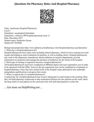 Questions On Pharmacy Roles And Hospital Pharmacy
Topic / profession Hospital Pharmacist
Level 1
Scheduled / unscheduled Scheduled
Experience / reference IPP hospital placement (year 1)
Date: December 2015
Student name: Katherine Greene
Student ID: 9543606
Background preparation http://www.rpharms.com/pharmacy roles/hospital pharmacy.asp Questions:
1. What does a hospital pharmacist do?
Hospital pharmacists have many roles including clinical pharmacy, which involves carrying out ward
rounds and helping to select treatments for patients, as well as holding clinics. Hospital pharmacists
also work in the dispensary, manufacture sterile medicines in aseptics departments, provide
information on medicines and manage the purchase of medicines for the whole of the hospital.
2. What type of training is required to become a hospital pharmacist?
All hospital pharmacists must have completed an MPharm degree and a pre registration year in order
to be registered with the GPhC, however the pre registration year can be completed in community or
hospital pharmacy. Once they have started work in the hospital, many pharmacists also undertake
postgraduate qualifications to progress their career.
3. What is a typical day of a hospital pharmacist?
A typical day for a hospital pharmacist may involve taking part in ward rounds in the morning. Here
they will help pharmacy technicians to take medication histories for new patients on the ward, check
the drug charts of each patient on the ward and work with individual patients to select the
... Get more on HelpWriting.net ...
 