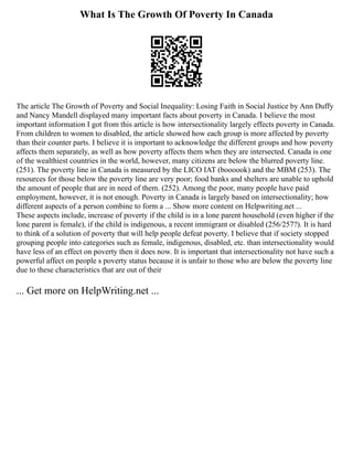 What Is The Growth Of Poverty In Canada
The article The Growth of Poverty and Social Inequality: Losing Faith in Social Justice by Ann Duffy
and Nancy Mandell displayed many important facts about poverty in Canada. I believe the most
important information I got from this article is how intersectionality largely effects poverty in Canada.
From children to women to disabled, the article showed how each group is more affected by poverty
than their counter parts. I believe it is important to acknowledge the different groups and how poverty
affects them separately, as well as how poverty affects them when they are intersected. Canada is one
of the wealthiest countries in the world, however, many citizens are below the blurred poverty line.
(251). The poverty line in Canada is measured by the LICO IAT (boooook) and the MBM (253). The
resources for those below the poverty line are very poor; food banks and shelters are unable to uphold
the amount of people that are in need of them. (252). Among the poor, many people have paid
employment, however, it is not enough. Poverty in Canada is largely based on intersectionality; how
different aspects of a person combine to form a ... Show more content on Helpwriting.net ...
These aspects include, increase of poverty if the child is in a lone parent household (even higher if the
lone parent is female), if the child is indigenous, a recent immigrant or disabled (256/257?). It is hard
to think of a solution of poverty that will help people defeat poverty. I believe that if society stopped
grouping people into categories such as female, indigenous, disabled, etc. than intersectionality would
have less of an effect on poverty then it does now. It is important that intersectionality not have such a
powerful affect on people s poverty status because it is unfair to those who are below the poverty line
due to these characteristics that are out of their
... Get more on HelpWriting.net ...
 
