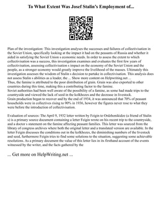 To What Extent Was Josef Stalin’s Employment of...
Plan of the investigation: This investigation analyses the successes and failures of collectivisation in
the Soviet Union, specifically looking at the impact it had on the peasants of Russia and whether it
aided in satisfying the Soviet Union s economic needs. In order to assess the extent to which
collectivisation was a success, this investigation examines and evaluates the first few years of
collectivisation, assessing collectivisation s impact on the economy of the Soviet Union and the
people, as a stronger economy would greatly improve the livelihood of the masses. Ultimately this
investigation assesses the wisdom of Stalin s decision to partake in collectivisation. This analysis does
not assess Stalin s abilities as a leader, the ... Show more content on Helpwriting.net ...
Thus, the famine is attributed to the poor distribution of grain. Grain was also exported to other
countries during this time, making this a contributing factor to the famine.
Soviet authorities had been well aware of the possibility of a famine, as some had made trips to the
countryside and viewed the lack of seed in the kolkhozes and the decrease in livestock.
Grain production began to recover and by the end of 1934, it was announced that 70% of peasant
households were in collectives rising to 90% in 1936, however the figures never rose to what they
were before the introduction of collectivisation.
Evaluation of sources: The April 9, 1932 letter written by Feigin to Ordzhonikidze (a friend of Stalin
s) is a primary source document containing a letter Feigin wrote on his recent trip to the countryside,
and a doctor s statement on the famine affecting peasant families. This letter was sourced from the
library of congress archives where both the original letter and a translated version are available. In the
letter Feigin discusses the conditions out in the kolkhozes, the diminishing numbers of the livestock
and seed, furthermore Feigin tries to find some solutions to the situation, suggesting some achievable
resolutions. As a primary document the value of this letter lies in its firsthand account of the events
witnessed by the writer, and the facts gathered by the
... Get more on HelpWriting.net ...
 