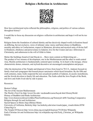 Religion s Reflection in Architecture
How have architectural styles reflected the philosophies, religions, and politics of various cultures
throughout history?
I would like to focus my discussion on religion s reflection in architecture and hope it will not be too
lengthy.
Religion forms the foundation of cultural identity and has decisively shaped world civilizations based
on differing, but not exclusive, views of ultimate value: mercy and benevolence in Buddhism,
morality and ethics in Confucianism, respect in Shintoism, devotion and mystical unity of divine Self
in Hinduism, obedience and perseverance in Judaism, love for the Creator and one s fellowman in
Christianity, and submission to the will of Allah in Islam.
Shrine like buildings found at Catal Huyuk in ... Show more content on Helpwriting.net ...
The product of two streams of development, one in the Mediterranean and the other in south central
Asia, Muslim architecture is fundamentally centered upon worship. At its heart is the mosque, whose
characteristic domes, minarets, and stylized decorative art encouraged contemplation and prayer.
After the destruction of the Temple and dispersal of Jews from Israel in 70 C.E., Judaism focused on
family ritual and synagogues that housed prayer sanctuaries which faced Jerusalem. By the fifth and
sixth centuries, many Arabs respected the non sexualized symbols of Judaism, its ascetic monotheism,
and the Jewish devotion to family life and education. The Arabs called the Jews People of the Book,
and Jews and Arabs lived side by side in peace.
Resources:
Boston College
The Art of the Ancient Mediterranean
The World s First City http://www2.bc.edu/~mcdonadh/course/huyuk.html HistoryWorld
History of Buddhist and Hindu Architecture
http://www.historyworld.net/wrldhis/PlainTextHistories.asp?historyid=ab96 Teaching Comparative
Religion through Art and Architecture
Sacred Spaces in Shinto Jinja (Shrine) Shinto
University of California, Berkeley http://ias.berkeley.edu/orias/visuals/japan_visuals/shinto.HTM
China.Org.Cn
The Temple Of Heaven http://www.china.org.cn/english/kuaixun/75120.htm Wikipedia
Early Christian Art and Architecture http://en.wikipedia.org/wiki/Early_Christian_art Wikipedia
Islamic
 