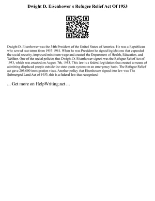 Dwight D. Eisenhower s Refugee Relief Act Of 1953
Dwight D. Eisenhower was the 34th President of the United States of America. He was a Republican
who served two terms from 1953 1961. When he was President he signed legislations that expanded
the social security, improved minimum wage and created the Department of Health, Education, and
Welfare. One of the social policies that Dwight D. Eisenhower signed was the Refugee Relief Act of
1953, which was enacted on August 7th, 1953. This law is a federal legislation that created a means of
admitting displaced people outside the state quota system on an emergency basis. The Refugee Relief
act gave 205,000 immigration visas. Another policy that Eisenhower signed into law was The
Submerged Land Act of 1953, this is a federal law that recognized
... Get more on HelpWriting.net ...
 