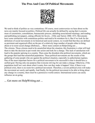 The Pros And Cons Of Political Movements
We tend to think of politics as very contentious. Of course, most controversies we hear about on the
news are mainly focused on politics. Political life can actually be defined by saying that it consists
more of ceremonies, consultations, bureaucratic process, attending associational meetings, and reading
and publishing newspapers, asking officials for favors... (Tilly and Tarrow 2006: 437). Movements
have some similarities with contentious politics and tend to be mistaken for it. But if we look for the
definition of social movements in its historical and social context, we would find that they are defined
as persistent and organized effort on the par of a relatively large number of people either to bring
about or to resist social change (Defronzo, ... Show more content on Helpwriting.net ...
The citizens. Those citizens need to be unsatisfied about the situation, this frustration is what will lead
them to take the decision to put words into action and look for a change. This lack of satisfaction will
lead to the popular uprising in a country. Then come the dissident elite political movements, which are
the groups that lead that unsatisfied population. These political movements are the results of the
gathering of some people who are against the political situation, especially in authoritarian regimes.
One of the most important factors for a political movement to be successful is that it should have a
unified goal. Having only one purpose that everyone striving for can make a change. Otherwise, if the
population itself isn t sure about what it wants, how can they make it happen? Also, if there is no
political crisis, there is no room for a political movement. Therefore, a severe political crisis will make
the movement act surely and rapidly. And finally, for the political movement to be able to bring about
any change in a country, there must be a permissive world context. International actors can easily
influence an on going
... Get more on HelpWriting.net ...
 