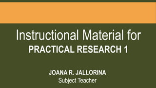 Instructional Material for
PRACTICAL RESEARCH 1
JOANA R. JALLORINA
Subject Teacher
 