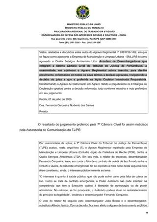 MINISTÉRIO PÚBLICO DA UNIÃO
                                    MINISTÉRIO PÚBLICO DO TRABALHO
                         PROCURADORIA REGIONAL DO TRABALHO DA 6ª REGIÃO
              COORDENADORIA DE DEFESA DOS INTERESSES DIFUSOS E COLETIVOS – CODIN
                       Rua Quarenta e Oito, 600, Espinheiro, Recife/PE (CEP 52050-380)
                              Fone: (81) 2101-3200 – Fax: (81) 2101-3267

_______________________________________________________________________________________

             Vistos, relatados e discutidos estes autos do Agravo Regimental nº 0191759-1/02, em que
             se figura como agravante a Empresa de Manutenção e Limpeza Urbana - EMLURB e como
             agravado a Qualix Serviços Ambientais Ltda. Acordam os Desembargadores que
             integram a Sétima Câmara Cível do Tribunal de Justiça de Pernambuco, à
             unanimidade, em conhecer o Agravo Regimental acima descrito, para dar-lhe
             provimento, reformando em todos os seus termos a decisão agravada, revigorando a
             decisão do juízo a quo e proferida na Ação Cautelar Inominada Preparatória,
             transformando o Agravo de Instrumento em Agravo Retido e prejudicando os Embargos de
             Declaração opostos contra a decisão reformada, tudo conforme relatório e voto proferidos
             em seu julgamento.

             Recife, 07 de julho de 2009.

             Des. Fernando Cerqueira Norberto dos Santos

             Relator



            O resultado do julgamento proferido pela 7ª Câmara Cível foi assim noticiado
pela Assessoria de Comunicação do TJ/PE:



             Por unanimidade de votos, a 7ª Câmara Cível do Tribunal de Justiça de Pernambuco
             (TJPE) acatou, nesta terça-feira (7), o Agravo Regimental impetrado pela Empresa de
             Manutenção e Limpeza Urbana (Emlurb), órgão da Prefeitura do Recife (PCR), contra a
             Qualix Serviços Ambientais LTDA. Em seu voto, o relator do processo, desembargador
             Fernando Cerqueira, levou em conta o fato de o contrato de coleta de lixo firmado entre a
             Emlurb e Qualix, de natureza emergencial, ter se expirado à meia noite desta segunda-feira
             (6) e considerou, ainda, o interesse público inerente ao tema.

             “O interesse é quanto à saúde pública, que não pode sofrer dano pela falta de coleta de
             lixo. Como se trata de contrato emergencial, o Poder Judiciário não pode interferir na
             competência que tem o Executivo quanto à liberdade de contratação ou de poder
             administrar. No máximo, se for provocado, o Judiciário poderá atuar no restabelecimento
             do princípio da legalidade”, declarou o desembargador Fernando Cerqueira.

             O voto do relator foi seguido pelo desembargador João Bosco e o desembargador-
             substituto Alfredo Jambo. Com a decisão, fica sem efeito o Agravo de Instrumento acolhido

                                                                                                      10
 