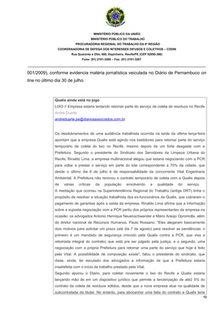 MINISTÉRIO PÚBLICO DA UNIÃO
                                         MINISTÉRIO PÚBLICO DO TRABALHO
                             PROCURADORIA REGIONAL DO TRABALHO DA 6ª REGIÃO
                COORDENADORIA DE DEFESA DOS INTERESSES DIFUSOS E COLETIVOS – CODIN
                         Rua Quarenta e Oito, 600, Espinheiro, Recife/PE (CEP 52050-380)
                                Fone: (81) 2101-3200 – Fax: (81) 2101-3267

_______________________________________________________________________________________

001/2009), conforme evidencia matéria jornalística veiculada no Diário de Pernambuco on
line no último dia 30 de julho:



               Qualix ainda está no jogo
               LIXO // Empresa estaria tentando retomar parte do serviço de coleta de resíduos no Recife
               André Duarte
               andreduarte.pe@diariosassociados.com.br


               Os desdobramentos de uma audiência trabalhista ocorrida na tarde da última terça-feira
               apontam que a empresa Qualix está agindo nos bastidores para retomar parte do serviço
               temporário de coleta do lixo no Recife, mesmo depois de um forte desgaste com a
               Prefeitura. Segundo o presidente do Sindicato dos Servidores da Limpeza Urbana do
               Recife, Rinaldo Lima, a empresa multinacional alegou que estaria negociando com a PCR
               para voltar a prestar o serviço em parte do lote correspondente a 70% da cidade, que
               desde o último dia 8 de julho é de responsabilidade da concorrente Vital Engenharia
               Ambiental. A Prefeitura não renovou o contrato temporário de coleta com a Qualix depois
               de   várias    críticas     da   população      envolvendo      a    qualidade   do   serviço.
               A mediação que ocorreu na Superintendência Regional do Trabalho (antiga DRT) tinha o
               propósito de resolver a situação trabalhista dos ex-funcionários da Qualix, que cobraram o
               pagamento de garantias após a saída da empresa. Rinaldo Lima afirma que a informação
               sobre a suposta negociação com a PCR partiu dos próprios representantes da empresa na
               ocasião: os advogados Antonio Henrique Neuenschwander e Mário Araújo Opromolla, além
               do diretor nacional de Recursos Humanos, Paulo Rossano. "Eles alegaram basicamente
               dois motivos para solicitar um prazo (até dia 7 de agosto) para resolver as pendências: o
               primeiro é um mandado de segurança (movido pela Qualix contra a PCR, que visa a
               retomada integral do contrato) que está pra ser julgado pela justiça, e o segundo, uma
               negociação com a própria Prefeitura para retomar uma parte do serviço que hoje é feito
               pela Vital. A possibilidade de composição existe", falou o presidente do sindicato, que
               disse, ainda, ter escutado dos advogados a informação de que a Prefeitura estaria
               insatisfeita com o início de trabalho prestado pela Vital.
               Segundo apurou o Diario, para coletar novamente o lixo do Recife a Qualix estaria
               lançando mão de em um dispositivo jurídico que permite a terceirização de até2 5% do
               contrato da coleta de resíduos sólidos, desde que a nova empresa atue na qualidade de
               subcontratada da titular. No entanto, para abocanhar uma fatia do contrato a Qualix teria
                                                                                                                12
 