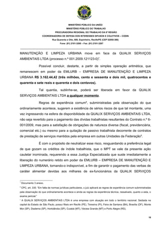 MINISTÉRIO PÚBLICO DA UNIÃO
                                             MINISTÉRIO PÚBLICO DO TRABALHO
                                   PROCURADORIA REGIONAL DO TRABALHO DA 6ª REGIÃO
                       COORDENADORIA DE DEFESA DOS INTERESSES DIFUSOS E COLETIVOS – CODIN
                                Rua Quarenta e Oito, 600, Espinheiro, Recife/PE (CEP 52050-380)
                                       Fone: (81) 2101-3200 – Fax: (81) 2101-3267

_______________________________________________________________________________________

MANUTENÇÃO E LIMPEZA URBANA move em face da QUALIX SERVIÇOS
AMBIENTAIS LTDA (processo n.º 001.2009.121123-0)7.

                    Possível concluir, destarte, a partir de simples operação aritmética, que
remanescem em poder da EMLURB – EMPRESA DE MANUTENÇÃO E LIMPEZA
URBANA R$ 3.162.44,42 (três milhões, cento e sessenta e dois mil, quatrocentos e
quarenta e sete reais e quarenta e dois centavos).

                    Tal quantia, sublinhe-se, poderá ser liberada em favor da QUALIX
SERVIÇOS AMBIENTAIS LTDA a qualquer momento.

                    Regras de experiência comum8, subministradas pela observação do que
ordinariamente acontece, sugerem a existência de sérios riscos de que tal montante, uma
vez ingressando na esfera de disponibilidade da QUALIX SERVIÇOS AMBIENTAIS LTDA,
não seja revertido para o pagamento das dívidas trabalhistas resultantes do Contrato n.º 6-
001/2009, mas para a satisfação de obrigações de natureza diversa (fiscal, previdenciária,
comercial etc.) ou mesmo para a quitação de passivo trabalhista decorrente de contratos
de prestação de serviços mantidos pela empresa em outras Unidades da Federação9.

                    É com o propósito de neutralizar esse risco, resguardando a preferência legal
de que gozam os créditos de índole trabalhista, que o MPT se vale da presente ação
cautelar inominada, requerendo a essa Justiça Especializada que suste imediatamente a
liberação do numerário retido em poder da EMLURB – EMPRESA DE MANUTENÇÃO E
LIMPEZA URBANA, tornando-o indisponível, a fim de garantir o pagamento das verbas de
caráter alimentar devidas aos milhares de ex-funcionários da QUALIX SERVIÇOS


7
    Documento 3 anexo.
8
    CPC, art. 335: “Em falta de normas jurídicas particulares, o juiz aplicará as regras de experiência comum subministradas
pela observação do que ordinariamente acontece e ainda as regras da experiência técnica, ressalvado, quanto a esta, o
exame pericial.”
9
    A QUALIX SERVIÇOS AMBIENTAIS LTDA é uma empresa com atuação em todo o território nacional. Sediada na
capital do Estado de São Paulo, possui filiais em Recife (PE), Teresina (PI), Feira de Santana (BA), Brasília (DF), Monte
Mor (SP), Diadema (SP), Hortolândia (SP), Cuiabá (MT), Várzea Grande (MT) e Porto Alegre (RS).


                                                                                                                         16
 