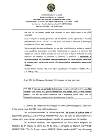 MINISTÉRIO PÚBLICO DA UNIÃO
                                     MINISTÉRIO PÚBLICO DO TRABALHO
                           PROCURADORIA REGIONAL DO TRABALHO DA 6ª REGIÃO
               COORDENADORIA DE DEFESA DOS INTERESSES DIFUSOS E COLETIVOS – CODIN
                        Rua Quarenta e Oito, 600, Espinheiro, Recife/PE (CEP 52050-380)
                               Fone: (81) 2101-3200 – Fax: (81) 2101-3267

_______________________________________________________________________________________

              que atos do réu possam causar aos interesses do autor lesões graves e de difícil
              reparação.

              Esse poder geral de cautela, previsto no art. 798 do CPC, penetra o processo do trabalho
              pelo permissivo do art. 769 da CLT e se ajusta, com absoluta harmonia, à declaração
              contida no art. 765 do texto trabalhista.

              Como exemplos de algumas situações em que será possível pedir-se ao juiz do trabalho
              uma providência acautelatória inominada, relacionamos os seguintes: a) (omissis); b)
              impedir que o réu se desfaça de todos os seus bens, com o objetivo de frustrar a futura
              execução de sentença; c) (omissis); d) (omissis); e) (omissis); f) determinar a
              indisponibilidade, até certo valor, de dinheiro existente em conta bancária, caderneta
              de poupança etc., pertencente ao réu, a fim de possibilitar seja satisfeita a execução
              vindoura.”

              (Manoel Antonio Teixeira Filho, in As Ações Cautelares no Processo do Trabalho, 4ª ed.
              LTr, 1996, p. 196)




             O art. 804 do Código de Processo Civil dispõe, por sua vez, que:



              “Art. 804. É lícito ao juiz conceder liminarmente ou após justificação prévia a medida
              cautelar, sem ouvir o réu, quando verificar que este, sendo citado, poderá torná-la
              ineficaz; caso em que poderá determinar que o requerente preste caução real ou
              fidejussória de ressarcir os danos que o requerido possa vir a sofrer.”




             O Contrato de Prestação de Serviços n.º 6-001/2009 congregava, como dito
linhas acima, mais de 2.000 (dois mil) trabalhadores.
             Tais profissionais/chefes de família aguardam, há quase 30 (trinta) dias, o
pagamento, pela QUALIX SERVIÇOS AMBIENTAIS LTDA, do saldo de salário relativo ao
mês de julho e das demais verbas oriundas da rescisão de seus contratos de trabalho.
             Em audiência realizada nas dependências da Procuradoria Regional do
Trabalho da 6ª Região no último dia 22 de julho, o advogado da QUALIX SERVIÇOS
AMBIENTAIS LTDA, Dr. EDUARDO MACIEL (OAB/PE 18894), revelou ao MPT que, de acordo
                                                                                                     18
 