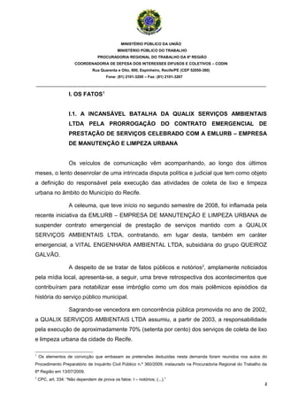 MINISTÉRIO PÚBLICO DA UNIÃO
                                              MINISTÉRIO PÚBLICO DO TRABALHO
                                    PROCURADORIA REGIONAL DO TRABALHO DA 6ª REGIÃO
                       COORDENADORIA DE DEFESA DOS INTERESSES DIFUSOS E COLETIVOS – CODIN
                                 Rua Quarenta e Oito, 600, Espinheiro, Recife/PE (CEP 52050-380)
                                        Fone: (81) 2101-3200 – Fax: (81) 2101-3267

_______________________________________________________________________________________

                    I. OS FATOS 1


                    I.1. A INCANSÁVEL BATALHA DA QUALIX SERVIÇOS AMBIENTAIS
                    LTDA PELA PRORROGAÇÃO DO CONTRATO EMERGENCIAL DE
                    PRESTAÇÃO DE SERVIÇOS CELEBRADO COM A EMLURB – EMPRESA
                    DE MANUTENÇÃO E LIMPEZA URBANA


                    Os veículos de comunicação vêm acompanhando, ao longo dos últimos
meses, o lento desenrolar de uma intrincada disputa política e judicial que tem como objeto
a definição do responsável pela execução das atividades de coleta de lixo e limpeza
urbana no âmbito do Município do Recife.

                    A celeuma, que teve início no segundo semestre de 2008, foi inflamada pela
recente iniciativa da EMLURB – EMPRESA DE MANUTENÇÃO E LIMPEZA URBANA de
suspender contrato emergencial de prestação de serviços mantido com a QUALIX
SERVIÇOS AMBIENTAIS LTDA, contratando, em lugar desta, também em caráter
emergencial, a VITAL ENGENHARIA AMBIENTAL LTDA, subsidiária do grupo QUEIROZ
GALVÃO.

                    A despeito de se tratar de fatos públicos e notórios2, amplamente noticiados
pela mídia local, apresenta-se, a seguir, uma breve retrospectiva dos acontecimentos que
contribuíram para notabilizar esse imbróglio como um dos mais polêmicos episódios da
história do serviço público municipal.

                    Sagrando-se vencedora em concorrência pública promovida no ano de 2002,
a QUALIX SERVIÇOS AMBIENTAIS LTDA assumiu, a partir de 2003, a responsabilidade
pela execução de aproximadamente 70% (setenta por cento) dos serviços de coleta de lixo
e limpeza urbana da cidade do Recife.

1
    Os elementos de convicção que embasam as pretensões deduzidas nesta demanda foram reunidos nos autos do
Procedimento Preparatório de Inquérito Civil Público n.º 360/2009, instaurado na Procuradoria Regional do Trabalho da
6ª Região em 13/07/2009.
2
    CPC, art. 334: “Não dependem de prova os fatos: I – notórios; (...).”
                                                                                                                    2
 