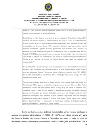 MINISTÉRIO PÚBLICO DA UNIÃO
                                       MINISTÉRIO PÚBLICO DO TRABALHO
                          PROCURADORIA REGIONAL DO TRABALHO DA 6ª REGIÃO
              COORDENADORIA DE DEFESA DOS INTERESSES DIFUSOS E COLETIVOS – CODIN
                        Rua Quarenta e Oito, 600, Espinheiro, Recife/PE (CEP 52050-380)
                                 Fone: (81) 2101-3200 – Fax: (81) 2101-3267

_______________________________________________________________________________________

             locais da Qualix, contudo, vêm de mais longe, desde o início da atual gestão municipal –
             quando a empresa ainda se chamava Enterpa.


             Coincidência ou não, durante a semana da greve o Superior Tribunal de Justiça (STJ)
             manteve, em votação unânime, a indisponibilidade dos bens da Qualix no Distrito Federal,
             a partir de uma ação por improbidade administrativa movida pelo Ministério Público. As
             investigações por lá correm desde 1999 e apontam indícios de superfaturamento e outras
             ilicitudes envolvendo a gestão do então governador Joaquim Roriz com a Qualix e a
             empresa municipal de limpeza urbana. Em novembro de 2007, o deputado José Antônio
             Reguffe (PDT-DF) questionou na tribuna a renovação do contrato por mais seis meses, no
             valor de R$ 83 milhões, “de uma empresa que é alvo de sérias investigações do Ministério
             Público e do Tribunal de Contas do Distrito Federal por causa de suspeita de
             irregularidades”.


             Em Cuiabá (MT), a Qualix começou a ser investigada por uma Comissão Parlamentar de
             Inquérito (CPI) criada este ano, atingindo a gestão do atual prefeito Wilson Santos (PSDB)
             e do seu antecessor Roberto França, que esteve à frente do executivo entre 1997 e 2004.
             Em Cuiabá, a Qualix fatura oficialmente R$ 1,1 milhão por mês para o serviço. Um valor
             inferior ao do Recife, aliás.


             Dentre outras locações Brasil afora, a Qualix também é responsável pela coleta de lixo em
             Porto Alegre (RS) e ganhou os holofotes naquele mesmo ano de 2004, em São Paulo,
             envolvendo o nome da então prefeita Marta Suplicy (PT). Na época, a polêmica ficou
             conhecida como a “máfia do lixo paulista” e atingiu outros nomes do partido. Ocorreu
             porque os consórcios que seriam declarados vencedores da licitação contavam com
             empresas investigadas pelo Ministério Público Estadual e figuravam entre as principais
             doadoras de campanha da prefeita. A Enterpa (hoje Qualix) dividia o bolo com a Vega,
             Cliba e Queiroz Galvão – e dominavam a maioria dos contratos de limpeza desde as
             gestões Paulo Maluf e Celso Pitta na capital paulista.




            Entre as diversas ações judiciais mencionadas acima, merece destaque a
ação de improbidade administrativa n.º 2003.01.1.116378-4, em trâmite perante a 2ª Vara
da Fazenda Pública do Distrito Federal e Territórios, processo no bojo do qual foi
decretada a indisponibilidade do patrimônio da QUALIX SERVIÇOS AMBIENTAIS LTDA e
                                                                                                      20
 