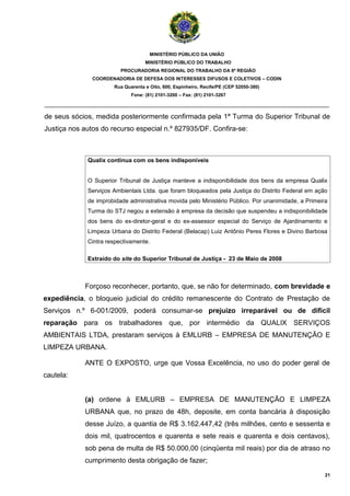 MINISTÉRIO PÚBLICO DA UNIÃO
                                   MINISTÉRIO PÚBLICO DO TRABALHO
                         PROCURADORIA REGIONAL DO TRABALHO DA 6ª REGIÃO
               COORDENADORIA DE DEFESA DOS INTERESSES DIFUSOS E COLETIVOS – CODIN
                      Rua Quarenta e Oito, 600, Espinheiro, Recife/PE (CEP 52050-380)
                             Fone: (81) 2101-3200 – Fax: (81) 2101-3267

_______________________________________________________________________________________

de seus sócios, medida posteriormente confirmada pela 1ª Turma do Superior Tribunal de
Justiça nos autos do recurso especial n.º 827935/DF. Confira-se:



             Qualix continua com os bens indisponíveis


             O Superior Tribunal de Justiça manteve a indisponibilidade dos bens da empresa Qualix
             Serviços Ambientais Ltda. que foram bloqueados pela Justiça do Distrito Federal em ação
             de improbidade administrativa movida pelo Ministério Público. Por unanimidade, a Primeira
             Turma do STJ negou a extensão à empresa da decisão que suspendeu a indisponibilidade
             dos bens do ex-diretor-geral e do ex-assessor especial do Serviço de Ajardinamento e
             Limpeza Urbana do Distrito Federal (Belacap) Luiz Antônio Peres Flores e Divino Barbosa
             Cintra respectivamente.

             Extraído do site do Superior Tribunal de Justiça - 23 de Maio de 2008



            Forçoso reconhecer, portanto, que, se não for determinado, com brevidade e
expediência, o bloqueio judicial do crédito remanescente do Contrato de Prestação de
Serviços n.º 6-001/2009, poderá consumar-se prejuízo irreparável ou de difícil
reparação para os trabalhadores que, por intermédio da QUALIX SERVIÇOS
AMBIENTAIS LTDA, prestaram serviços à EMLURB – EMPRESA DE MANUTENÇÃO E
LIMPEZA URBANA.

            ANTE O EXPOSTO, urge que Vossa Excelência, no uso do poder geral de
cautela:


            (a) ordene à EMLURB – EMPRESA DE MANUTENÇÃO E LIMPEZA
            URBANA que, no prazo de 48h, deposite, em conta bancária à disposição
            desse Juízo, a quantia de R$ 3.162.447,42 (três milhões, cento e sessenta e
            dois mil, quatrocentos e quarenta e sete reais e quarenta e dois centavos),
            sob pena de multa de R$ 50.000,00 (cinqüenta mil reais) por dia de atraso no
            cumprimento desta obrigação de fazer;
                                                                                                     21
 