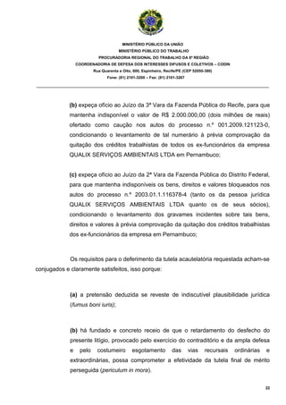 MINISTÉRIO PÚBLICO DA UNIÃO
                                      MINISTÉRIO PÚBLICO DO TRABALHO
                           PROCURADORIA REGIONAL DO TRABALHO DA 6ª REGIÃO
                 COORDENADORIA DE DEFESA DOS INTERESSES DIFUSOS E COLETIVOS – CODIN
                         Rua Quarenta e Oito, 600, Espinheiro, Recife/PE (CEP 52050-380)
                                Fone: (81) 2101-3200 – Fax: (81) 2101-3267

_______________________________________________________________________________________



             (b) expeça ofício ao Juízo da 3ª Vara da Fazenda Pública do Recife, para que
             mantenha indisponível o valor de R$ 2.000.000,00 (dois milhões de reais)
             ofertado como caução nos autos do processo n.º 001.2009.121123-0,
             condicionando o levantamento de tal numerário à prévia comprovação da
             quitação dos créditos trabalhistas de todos os ex-funcionários da empresa
             QUALIX SERVIÇOS AMBIENTAIS LTDA em Pernambuco;


             (c) expeça ofício ao Juízo da 2ª Vara da Fazenda Pública do Distrito Federal,
             para que mantenha indisponíveis os bens, direitos e valores bloqueados nos
             autos do processo n.º 2003.01.1.116378-4 (tanto os da pessoa jurídica
             QUALIX SERVIÇOS AMBIENTAIS LTDA quanto os de seus sócios),
             condicionando o levantamento dos gravames incidentes sobre tais bens,
             direitos e valores à prévia comprovação da quitação dos créditos trabalhistas
             dos ex-funcionários da empresa em Pernambuco;



             Os requisitos para o deferimento da tutela acautelatória requestada acham-se
conjugados e claramente satisfeitos, isso porque:



             (a) a pretensão deduzida se reveste de indiscutível plausibilidade jurídica
             (fumus boni iuris);



             (b) há fundado e concreto receio de que o retardamento do desfecho do
             presente litígio, provocado pelo exercício do contraditório e da ampla defesa
             e    pelo     costumeiro        esgotamento           das       vias   recursais   ordinárias   e
             extraordinárias, possa comprometer a efetividade da tutela final de mérito
             perseguida (periculum in mora).

                                                                                                             22
 