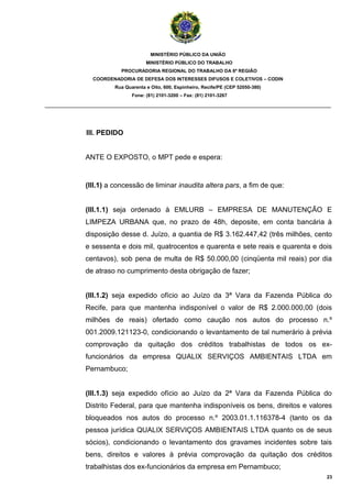 MINISTÉRIO PÚBLICO DA UNIÃO
                                  MINISTÉRIO PÚBLICO DO TRABALHO
                       PROCURADORIA REGIONAL DO TRABALHO DA 6ª REGIÃO
              COORDENADORIA DE DEFESA DOS INTERESSES DIFUSOS E COLETIVOS – CODIN
                     Rua Quarenta e Oito, 600, Espinheiro, Recife/PE (CEP 52050-380)
                            Fone: (81) 2101-3200 – Fax: (81) 2101-3267

_______________________________________________________________________________________



            III. PEDIDO


            ANTE O EXPOSTO, o MPT pede e espera:


            (III.1) a concessão de liminar inaudita altera pars, a fim de que:


            (III.1.1) seja ordenado à EMLURB – EMPRESA DE MANUTENÇÃO E
            LIMPEZA URBANA que, no prazo de 48h, deposite, em conta bancária à
            disposição desse d. Juízo, a quantia de R$ 3.162.447,42 (três milhões, cento
            e sessenta e dois mil, quatrocentos e quarenta e sete reais e quarenta e dois
            centavos), sob pena de multa de R$ 50.000,00 (cinqüenta mil reais) por dia
            de atraso no cumprimento desta obrigação de fazer;


            (III.1.2) seja expedido ofício ao Juízo da 3ª Vara da Fazenda Pública do
            Recife, para que mantenha indisponível o valor de R$ 2.000.000,00 (dois
            milhões de reais) ofertado como caução nos autos do processo n.º
            001.2009.121123-0, condicionando o levantamento de tal numerário à prévia
            comprovação da quitação dos créditos trabalhistas de todos os ex-
            funcionários da empresa QUALIX SERVIÇOS AMBIENTAIS LTDA em
            Pernambuco;


            (III.1.3) seja expedido ofício ao Juízo da 2ª Vara da Fazenda Pública do
            Distrito Federal, para que mantenha indisponíveis os bens, direitos e valores
            bloqueados nos autos do processo n.º 2003.01.1.116378-4 (tanto os da
            pessoa jurídica QUALIX SERVIÇOS AMBIENTAIS LTDA quanto os de seus
            sócios), condicionando o levantamento dos gravames incidentes sobre tais
            bens, direitos e valores à prévia comprovação da quitação dos créditos
            trabalhistas dos ex-funcionários da empresa em Pernambuco;
                                                                                       23
 