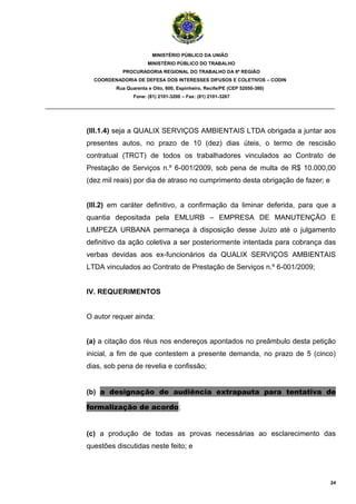 MINISTÉRIO PÚBLICO DA UNIÃO
                                  MINISTÉRIO PÚBLICO DO TRABALHO
                       PROCURADORIA REGIONAL DO TRABALHO DA 6ª REGIÃO
              COORDENADORIA DE DEFESA DOS INTERESSES DIFUSOS E COLETIVOS – CODIN
                     Rua Quarenta e Oito, 600, Espinheiro, Recife/PE (CEP 52050-380)
                            Fone: (81) 2101-3200 – Fax: (81) 2101-3267

_______________________________________________________________________________________



            (III.1.4) seja a QUALIX SERVIÇOS AMBIENTAIS LTDA obrigada a juntar aos
            presentes autos, no prazo de 10 (dez) dias úteis, o termo de rescisão
            contratual (TRCT) de todos os trabalhadores vinculados ao Contrato de
            Prestação de Serviços n.º 6-001/2009, sob pena de multa de R$ 10.000,00
            (dez mil reais) por dia de atraso no cumprimento desta obrigação de fazer; e


            (III.2) em caráter definitivo, a confirmação da liminar deferida, para que a
            quantia depositada pela EMLURB – EMPRESA DE MANUTENÇÃO E
            LIMPEZA URBANA permaneça à disposição desse Juízo até o julgamento
            definitivo da ação coletiva a ser posteriormente intentada para cobrança das
            verbas devidas aos ex-funcionários da QUALIX SERVIÇOS AMBIENTAIS
            LTDA vinculados ao Contrato de Prestação de Serviços n.º 6-001/2009;


            IV. REQUERIMENTOS


            O autor requer ainda:


            (a) a citação dos réus nos endereços apontados no preâmbulo desta petição
            inicial, a fim de que contestem a presente demanda, no prazo de 5 (cinco)
            dias, sob pena de revelia e confissão;


            (b) a designação de audiência extrapauta para tentativa de

            formalização de acordo;


            (c) a produção de todas as provas necessárias ao esclarecimento das
            questões discutidas neste feito; e




                                                                                           24
 