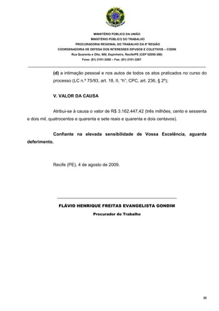 MINISTÉRIO PÚBLICO DA UNIÃO
                                    MINISTÉRIO PÚBLICO DO TRABALHO
                         PROCURADORIA REGIONAL DO TRABALHO DA 6ª REGIÃO
               COORDENADORIA DE DEFESA DOS INTERESSES DIFUSOS E COLETIVOS – CODIN
                       Rua Quarenta e Oito, 600, Espinheiro, Recife/PE (CEP 52050-380)
                              Fone: (81) 2101-3200 – Fax: (81) 2101-3267

_______________________________________________________________________________________

             (d) a intimação pessoal e nos autos de todos os atos praticados no curso do
             processo (LC n.º 75/93, art. 18, II, “h”; CPC, art. 236, § 2º);


             V. VALOR DA CAUSA


             Atribui-se à causa o valor de R$ 3.162.447,42 (três milhões, cento e sessenta
e dois mil, quatrocentos e quarenta e sete reais e quarenta e dois centavos).


             Confiante na elevada sensibilidade de Vossa Excelência, aguarda
deferimento.




             Recife (PE), 4 de agosto de 2009.




               __________________________________________________
                FLÁVIO HENRIQUE FREITAS EVANGELISTA GONDIM

                                      Procurador do Trabalho




                                                                                         25
 