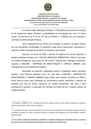 MINISTÉRIO PÚBLICO DA UNIÃO
                                               MINISTÉRIO PÚBLICO DO TRABALHO
                                    PROCURADORIA REGIONAL DO TRABALHO DA 6ª REGIÃO
                       COORDENADORIA DE DEFESA DOS INTERESSES DIFUSOS E COLETIVOS – CODIN
                                 Rua Quarenta e Oito, 600, Espinheiro, Recife/PE (CEP 52050-380)
                                        Fone: (81) 2101-3200 – Fax: (81) 2101-3267

_______________________________________________________________________________________

                    O contrato então celebrado (Contrato n.º 6.024/2002) previa prazo de duração
de 60 (sessenta) meses, admitida a possibilidade de prorrogação por mais 12 (doze)
meses, nos termos do § 4º do art. 573 da Lei Federal n.º 8.666/93 (Lei de Licitações e
Contratos da Administração Pública).

                    Como habitualmente se verifica em situações do gênero, as partes fizeram
uso da prerrogativa contemplada no dispositivo legal acima mencionado, estendendo o
referido contrato pelo lapso temporal de 72 (setenta e dois) meses.

                    Exaurido, em junho de 2008, o período de vigência da avença originária, a
relação contratual mantida com a QUALIX SERVIÇOS AMBIENTAIS LTDA foi renovada,
em caráter emergencial, pelo prazo de 180 (cento e oitenta) dias, interregno necessário,
segundo a EMLURB – EMPRESA DE MANUTENÇÃO E LIMPEZA URBANA, para
realização de novo procedimento licitatório.

                    Abstraídas as possíveis indagações quanto à legalidade dessa casuística
medida, o que interessa destacar é que, por meio dela, a EMLURB – EMPRESA DE
MANUTENÇÃO E LIMPEZA URBANA logrou diferir para meados de janeiro de 2009 o
termo final do prazo para ultimação da concorrência pública destinada à seleção da
empresa que, dali por diante, assumiria, em caráter permanente, não mais a título
emergencial e precário, a execução dos serviços de coleta de lixo e limpeza urbana da
cidade do Recife.




3
    “Lei Federal n.º 8.666/93, art. 57: “A duração dos contratos regidos por esta Lei ficará adstrita à vigência dos respectivos
créditos orçamentários, exceto quanto aos relativos:
(...)
II - à prestação de serviços a serem executados de forma contínua, que poderão ter a sua duração prorrogada por iguais
e sucessivos períodos com vistas à obtenção de preços e condições mais vantajosas para a administração, limitada a
sessenta meses;
(...)
§ 4o Em caráter excepcional, devidamente justificado e mediante autorização da autoridade superior, o prazo de
que trata o inciso II do caput deste artigo poderá ser prorrogado por até doze meses.”
                                                                                                                              3
 