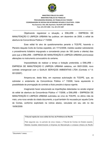 MINISTÉRIO PÚBLICO DA UNIÃO
                                         MINISTÉRIO PÚBLICO DO TRABALHO
                               PROCURADORIA REGIONAL DO TRABALHO DA 6ª REGIÃO
                    COORDENADORIA DE DEFESA DOS INTERESSES DIFUSOS E COLETIVOS – CODIN
                            Rua Quarenta e Oito, 600, Espinheiro, Recife/PE (CEP 52050-380)
                                   Fone: (81) 2101-3200 – Fax: (81) 2101-3267

_______________________________________________________________________________________

                  Objetivando     regularizar       a    situação,       a      EMLURB        –   EMPRESA   DE
MANUTENÇÃO E LIMPEZA URBANA fez publicar, em dezembro de 2008, o edital de
abertura da Concorrência Pública n.º 7/2008.

                  Esse edital foi alvo de questionamentos perante o TCE/PE, havendo o
Plenário daquela Corte de Contas expedido, em 17/12/2008, medida cautelar sobrestando
o procedimento licitatório impugnado e concedendo prazo de 180 (cento e oitenta) dias
para que a EMLURB – EMPRESA DE MANUTENÇÃO E LIMPEZA URBANA promovesse
alterações no instrumento convocatório do certame.

                  Impossibilitada de realizar a tempo a licitação pretendida, a EMLURB –
EMPRESA DE MANUTENÇÃO E LIMPEZA URBANA celebrou, em 08/01/2009, novo
contrato emergencial com a QUALIX SERVIÇOS AMBIENTAIS LTDA (Contrato n.º 6-
001/20094).

                  Amparou-se, desta feita, em expressa autorização do TCE/PE, que, ao
sobrestar o andamento da Concorrência Pública n.º 7/2008, havia aquiescido à
possibilidade de prorrogação do contrato a título precário à época vigente.

                  Imaginando haver solucionado as imperfeições detectadas na versão original
do edital de abertura da Concorrência Pública n.º 7/2008, a EMLURB – EMPRESA DE
MANUTENÇÃO E LIMPEZA URBANA submeteu ao crivo do TCE/PE, no último mês de
maio, uma nova versão do citado documento, a qual também foi recusada por aquela Corte
de Contas, conforme explicitado na notícia abaixo, veiculada em seu site no dia
18/06/2009:




                   Tribunal rejeita de novo edital do lixo da Prefeitura do Recife


                   Pela segunda vez, no período de cinco meses, o Tribunal de Contas do Estado expediu
                   Medida Cautelar determinando à Empresa de Manutenção e Limpeza Urbana do Recife



4
    Documento 1 anexo.
                                                                                                             4
 