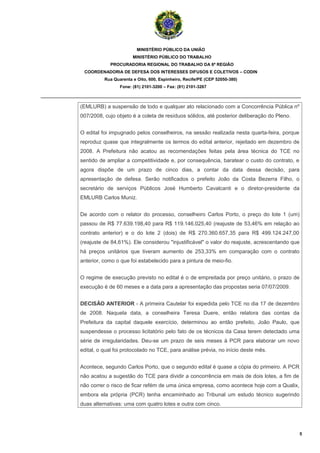 MINISTÉRIO PÚBLICO DA UNIÃO
                                    MINISTÉRIO PÚBLICO DO TRABALHO
                         PROCURADORIA REGIONAL DO TRABALHO DA 6ª REGIÃO
              COORDENADORIA DE DEFESA DOS INTERESSES DIFUSOS E COLETIVOS – CODIN
                       Rua Quarenta e Oito, 600, Espinheiro, Recife/PE (CEP 52050-380)
                              Fone: (81) 2101-3200 – Fax: (81) 2101-3267

_______________________________________________________________________________________

             (EMLURB) a suspensão de todo e qualquer ato relacionado com a Concorrência Pública nº
             007/2008, cujo objeto é a coleta de resíduos sólidos, até posterior deliberação do Pleno.


             O edital foi impugnado pelos conselheiros, na sessão realizada nesta quarta-feira, porque
             reproduz quase que integralmente os termos do edital anterior, rejeitado em dezembro de
             2008. A Prefeitura não acatou as recomendações feitas pela área técnica do TCE no
             sentido de ampliar a competitividade e, por consequência, baratear o custo do contrato, e
             agora dispõe de um prazo de cinco dias, a contar da data dessa decisão, para
             apresentação de defesa. Serão notificados o prefeito João da Costa Bezerra Filho, o
             secretário de serviços Públicos José Humberto Cavalcanti e o diretor-presidente da
             EMLURB Carlos Muniz.


             De acordo com o relator do processo, conselheiro Carlos Porto, o preço do lote 1 (um)
             passou de R$ 77.639.198,40 para R$ 119.146.025,40 (reajuste de 53,46% em relação ao
             contrato anterior) e o do lote 2 (dois) de R$ 270.360.657,35 para R$ 499.124.247,00
             (reajuste de 84,61%). Ele considerou "injustificável" o valor do reajuste, acrescentando que
             há preços unitários que tiveram aumento de 253,33% em comparação com o contrato
             anterior, como o que foi estabelecido para a pintura de meio-fio.


             O regime de execução previsto no edital é o de empreitada por preço unitário, o prazo de
             execução é de 60 meses e a data para a apresentação das propostas seria 07/07/2009.


             DECISÃO ANTERIOR - A primeira Cautelar foi expedida pelo TCE no dia 17 de dezembro
             de 2008. Naquela data, a conselheira Teresa Duere, então relatora das contas da
             Prefeitura da capital daquele exercício, determinou ao então prefeito, João Paulo, que
             suspendesse o processo licitatório pelo fato de os técnicos da Casa terem detectado uma
             série de irregularidades. Deu-se um prazo de seis meses à PCR para elaborar um novo
             edital, o qual foi protocolado no TCE, para análise prévia, no início deste mês.


             Acontece, segundo Carlos Porto, que o segundo edital é quase a cópia do primeiro. A PCR
             não acatou a sugestão do TCE para dividir a concorrência em mais de dois lotes, a fim de
             não correr o risco de ficar refém de uma única empresa, como acontece hoje com a Qualix,
             embora ela própria (PCR) tenha encaminhado ao Tribunal um estudo técnico sugerindo
             duas alternativas: uma com quatro lotes e outra com cinco.




                                                                                                            5
 