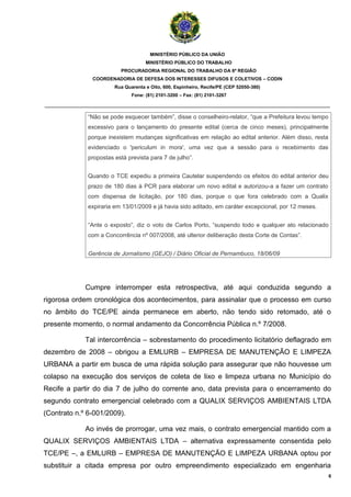 MINISTÉRIO PÚBLICO DA UNIÃO
                                     MINISTÉRIO PÚBLICO DO TRABALHO
                          PROCURADORIA REGIONAL DO TRABALHO DA 6ª REGIÃO
               COORDENADORIA DE DEFESA DOS INTERESSES DIFUSOS E COLETIVOS – CODIN
                        Rua Quarenta e Oito, 600, Espinheiro, Recife/PE (CEP 52050-380)
                               Fone: (81) 2101-3200 – Fax: (81) 2101-3267

_______________________________________________________________________________________

              “Não se pode esquecer também”, disse o conselheiro-relator, “que a Prefeitura levou tempo
              excessivo para o lançamento do presente edital (cerca de cinco meses), principalmente
              porque inexistem mudanças significativas em relação ao edital anterior. Além disso, resta
              evidenciado o 'periculum in mora', uma vez que a sessão para o recebimento das
              propostas está prevista para 7 de julho”.


              Quando o TCE expediu a primeira Cautelar suspendendo os efeitos do edital anterior deu
              prazo de 180 dias à PCR para elaborar um novo edital e autorizou-a a fazer um contrato
              com dispensa de licitação, por 180 dias, porque o que fora celebrado com a Qualix
              expiraria em 13/01/2009 e já havia sido aditado, em caráter excepcional, por 12 meses.


              “Ante o exposto”, diz o voto de Carlos Porto, “suspendo todo e qualquer ato relacionado
              com a Concorrência nº 007/2008, até ulterior deliberação desta Corte de Contas”.


              Gerência de Jornalismo (GEJO) / Diário Oficial de Pernambuco, 18/06/09




             Cumpre interromper esta retrospectiva, até aqui conduzida segundo a
rigorosa ordem cronológica dos acontecimentos, para assinalar que o processo em curso
no âmbito do TCE/PE ainda permanece em aberto, não tendo sido retomado, até o
presente momento, o normal andamento da Concorrência Pública n.º 7/2008.

             Tal intercorrência – sobrestamento do procedimento licitatório deflagrado em
dezembro de 2008 – obrigou a EMLURB – EMPRESA DE MANUTENÇÃO E LIMPEZA
URBANA a partir em busca de uma rápida solução para assegurar que não houvesse um
colapso na execução dos serviços de coleta de lixo e limpeza urbana no Município do
Recife a partir do dia 7 de julho do corrente ano, data prevista para o encerramento do
segundo contrato emergencial celebrado com a QUALIX SERVIÇOS AMBIENTAIS LTDA
(Contrato n.º 6-001/2009).

             Ao invés de prorrogar, uma vez mais, o contrato emergencial mantido com a
QUALIX SERVIÇOS AMBIENTAIS LTDA – alternativa expressamente consentida pelo
TCE/PE –, a EMLURB – EMPRESA DE MANUTENÇÃO E LIMPEZA URBANA optou por
substituir a citada empresa por outro empreendimento especializado em engenharia
                                                                                                          6
 