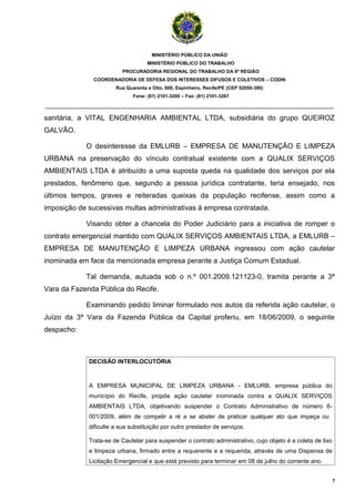 MINISTÉRIO PÚBLICO DA UNIÃO
                                    MINISTÉRIO PÚBLICO DO TRABALHO
                          PROCURADORIA REGIONAL DO TRABALHO DA 6ª REGIÃO
              COORDENADORIA DE DEFESA DOS INTERESSES DIFUSOS E COLETIVOS – CODIN
                       Rua Quarenta e Oito, 600, Espinheiro, Recife/PE (CEP 52050-380)
                              Fone: (81) 2101-3200 – Fax: (81) 2101-3267

_______________________________________________________________________________________

sanitária, a VITAL ENGENHARIA AMBIENTAL LTDA, subsidiária do grupo QUEIROZ
GALVÃO.

            O desinteresse da EMLURB – EMPRESA DE MANUTENÇÃO E LIMPEZA
URBANA na preservação do vínculo contratual existente com a QUALIX SERVIÇOS
AMBIENTAIS LTDA é atribuído a uma suposta queda na qualidade dos serviços por ela
prestados, fenômeno que, segundo a pessoa jurídica contratante, teria ensejado, nos
últimos tempos, graves e reiteradas queixas da população recifense, assim como a
imposição de sucessivas multas administrativas à empresa contratada.

            Visando obter a chancela do Poder Judiciário para a iniciativa de romper o
contrato emergencial mantido com QUALIX SERVIÇOS AMBIENTAIS LTDA, a EMLURB –
EMPRESA DE MANUTENÇÃO E LIMPEZA URBANA ingressou com ação cautelar
inominada em face da mencionada empresa perante a Justiça Comum Estadual.

            Tal demanda, autuada sob o n.º 001.2009.121123-0, tramita perante a 3ª
Vara da Fazenda Pública do Recife.

            Examinando pedido liminar formulado nos autos da referida ação cautelar, o
Juízo da 3ª Vara da Fazenda Pública da Capital proferiu, em 18/06/2009, o seguinte
despacho:



             DECISÃO INTERLOCUTÓRIA



             A EMPRESA MUNICIPAL DE LIMPEZA URBANA - EMLURB, empresa pública do
             município do Recife, propõe ação cautelar inominada contra a QUALIX SERVIÇOS
             AMBIENTAIS LTDA, objetivando suspender o Contrato Administrativo de número 6-
             001/2009, além de compelir a ré a se abster de praticar qualquer ato que impeça ou
             dificulte a sua substituição por outro prestador de serviços.

             Trata-se de Cautelar para suspender o contrato administrativo, cujo objeto é a coleta de lixo
             e limpeza urbana, firmado entre a requerente e a requerida, através de uma Dispensa de
             Licitação Emergencial e que está previsto para terminar em 08 de julho do corrente ano.


                                                                                                             7
 