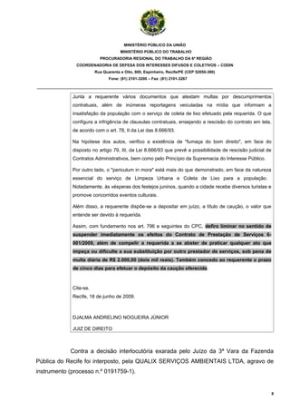 MINISTÉRIO PÚBLICO DA UNIÃO
                                     MINISTÉRIO PÚBLICO DO TRABALHO
                          PROCURADORIA REGIONAL DO TRABALHO DA 6ª REGIÃO
               COORDENADORIA DE DEFESA DOS INTERESSES DIFUSOS E COLETIVOS – CODIN
                        Rua Quarenta e Oito, 600, Espinheiro, Recife/PE (CEP 52050-380)
                               Fone: (81) 2101-3200 – Fax: (81) 2101-3267

_______________________________________________________________________________________

             Junta a requerente vários documentos que atestam multas por descumprimentos
             contratuais, além de inúmeras reportagens veiculadas na mídia que informam a
             insatisfação da população com o serviço de coleta de lixo efetuado pela requerida. O que
             configura a infrigência de clausulas contratuais, ensejando a rescisão do contrato em tela,
             de acordo com o art. 78, II da Lei das 8.666/93.

             Na hipótese dos autos, verifico a existência de "fumaça do bom direito", em face do
             disposto no artigo 79, III, da Lei 8.666/93 que prevê a possibilidade de rescisão judicial de
             Contratos Administrativos, bem como pelo Princípio da Supremacia do Interesse Público.

             Por outro lado, o "periculum in mora" está mais do que demonstrado, em face da natureza
             essencial do serviço de Limpeza Urbana e Coleta de Lixo para a população.
             Notadamente, às vésperas dos festejos juninos, quando a cidade recebe diversos turistas e
             promove concorridos eventos culturais.

             Além disso, a requerente dispõe-se a depositar em juízo, a título de caução, o valor que
             entende ser devido à requerida.

             Assim, com fundamento nos art. 796 e seguintes do CPC, defiro liminar no sentido de
             suspender imediatamente os efeitos do Contrato de Prestação de Serviços 6-
             001/2009, além de compelir a requerida a se abster de praticar qualquer ato que
             impeça ou dificulte a sua substituição por outro prestador de serviços, sob pena de
             multa diária de R$ 2.000,00 (dois mil reais). Também concedo ao requerente o prazo
             de cinco dias para efetuar o depósito da caução oferecida.



             Cite-se.
             Recife, 18 de junho de 2009.



             DJALMA ANDRELINO NOGUEIRA JÚNIOR

             JUIZ DE DIREITO



            Contra a decisão interlocutória exarada pelo Juízo da 3ª Vara da Fazenda
Pública do Recife foi interposto, pela QUALIX SERVIÇOS AMBIENTAIS LTDA, agravo de
instrumento (processo n.º 0191759-1).


                                                                                                             8
 