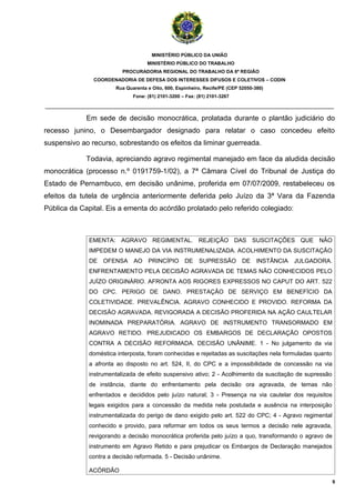 MINISTÉRIO PÚBLICO DA UNIÃO
                                    MINISTÉRIO PÚBLICO DO TRABALHO
                          PROCURADORIA REGIONAL DO TRABALHO DA 6ª REGIÃO
               COORDENADORIA DE DEFESA DOS INTERESSES DIFUSOS E COLETIVOS – CODIN
                       Rua Quarenta e Oito, 600, Espinheiro, Recife/PE (CEP 52050-380)
                              Fone: (81) 2101-3200 – Fax: (81) 2101-3267

_______________________________________________________________________________________

             Em sede de decisão monocrática, prolatada durante o plantão judiciário do
recesso junino, o Desembargador designado para relatar o caso concedeu efeito
suspensivo ao recurso, sobrestando os efeitos da liminar guerreada.

             Todavia, apreciando agravo regimental manejado em face da aludida decisão
monocrática (processo n.º 0191759-1/02), a 7ª Câmara Cível do Tribunal de Justiça do
Estado de Pernambuco, em decisão unânime, proferida em 07/07/2009, restabeleceu os
efeitos da tutela de urgência anteriormente deferida pelo Juízo da 3ª Vara da Fazenda
Pública da Capital. Eis a ementa do acórdão prolatado pelo referido colegiado:



              EMENTA: AGRAVO REGIMENTAL. REJEIÇÃO DAS SUSCITAÇÕES QUE NÃO
              IMPEDEM O MANEJO DA VIA INSTRUMENALIZADA. ACOLHIMENTO DA SUSCITAÇÃO
              DE OFENSA AO PRINCÍPIO DE                   SUPRESSÃO          DE    INSTÂNCIA   JULGADORA.
              ENFRENTAMENTO PELA DECISÃO AGRAVADA DE TEMAS NÃO CONHECIDOS PELO
              JUÍZO ORIGINÁRIO. AFRONTA AOS RIGORES EXPRESSOS NO CAPUT DO ART. 522
              DO CPC. PERIGO DE DANO. PRESTAÇÃO DE SERVIÇO EM BENEFÍCIO DA
              COLETIVIDADE. PREVALÊNCIA. AGRAVO CONHECIDO E PROVIDO. REFORMA DA
              DECISÃO AGRAVADA. REVIGORADA A DECISÃO PROFERIDA NA AÇÃO CAULTELAR
              INOMINADA PREPARATÓRIA. AGRAVO DE INSTRUMENTO TRANSORMADO EM
              AGRAVO RETIDO. PREJUDICADO OS EMBARGOS DE DECLARAÇÃO OPOSTOS
              CONTRA A DECISÃO REFORMADA. DECISÃO UNÂNIME. 1 - No julgamento da via
              doméstica interposta, foram conhecidas e rejeitadas as suscitações nela formuladas quanto
              a afronta ao disposto no art. 524, II, do CPC e a impossibilidade de concessão na via
              instrumentalizada de efeito suspensivo ativo; 2 - Acolhimento da suscitação de supressão
              de instância, diante do enfrentamento pela decisão ora agravada, de temas não
              enfrentados e decididos pelo juízo natural; 3 - Presença na via cautelar dos requisitos
              legais exigidos para a concessão da medida nela postulada e ausência na interposição
              instrumentalizada do perigo de dano exigido pelo art. 522 do CPC; 4 - Agravo regimental
              conhecido e provido, para reformar em todos os seus termos a decisão nele agravada,
              revigorando a decisão monocrática proferida pelo juízo a quo, transformando o agravo de
              instrumento em Agravo Retido e para prejudicar os Embargos de Declaração manejados
              contra a decisão reformada. 5 - Decisão unânime.

              ACÓRDÃO
                                                                                                            9
 