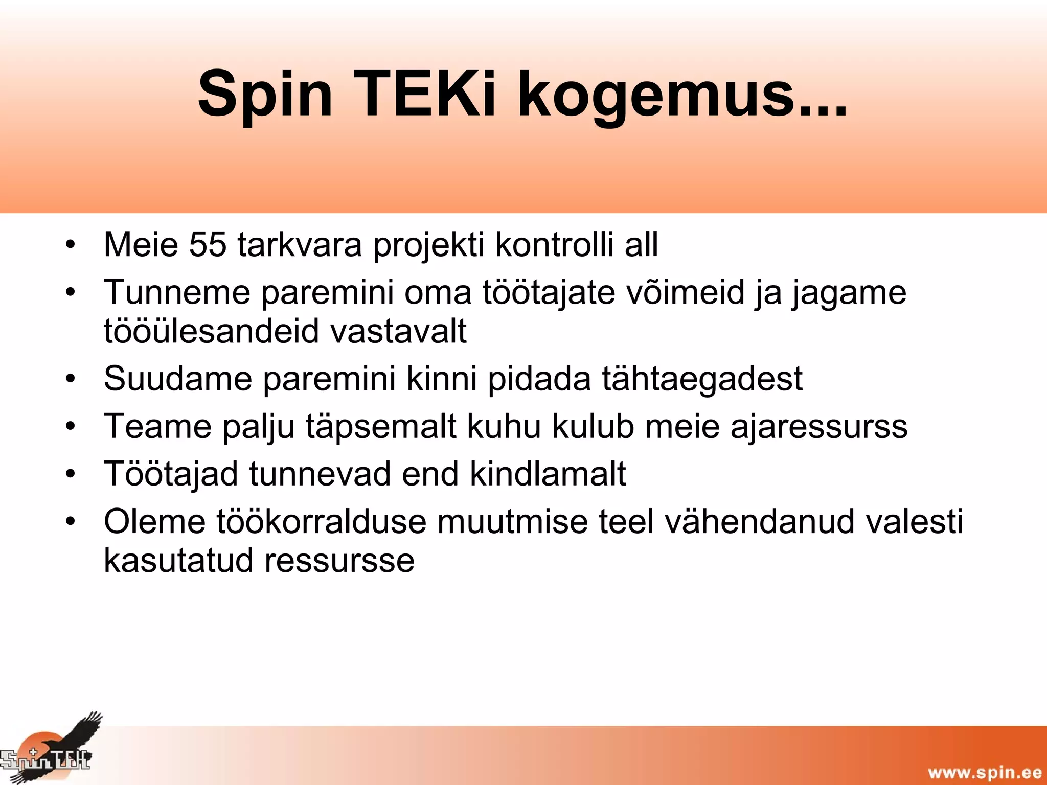 • Meie 55 tarkvara projekti kontrolli all
• Tunneme paremini oma töötajate võimeid ja jagame
tööülesandeid vastavalt
• Suudame paremini kinni pidada tähtaegadest
• Teame palju täpsemalt kuhu kulub meie ajaressurss
• Töötajad tunnevad end kindlamalt
• Oleme töökorralduse muutmise teel vähendanud valesti
kasutatud ressursse
Spin TEKi kogemus...
 