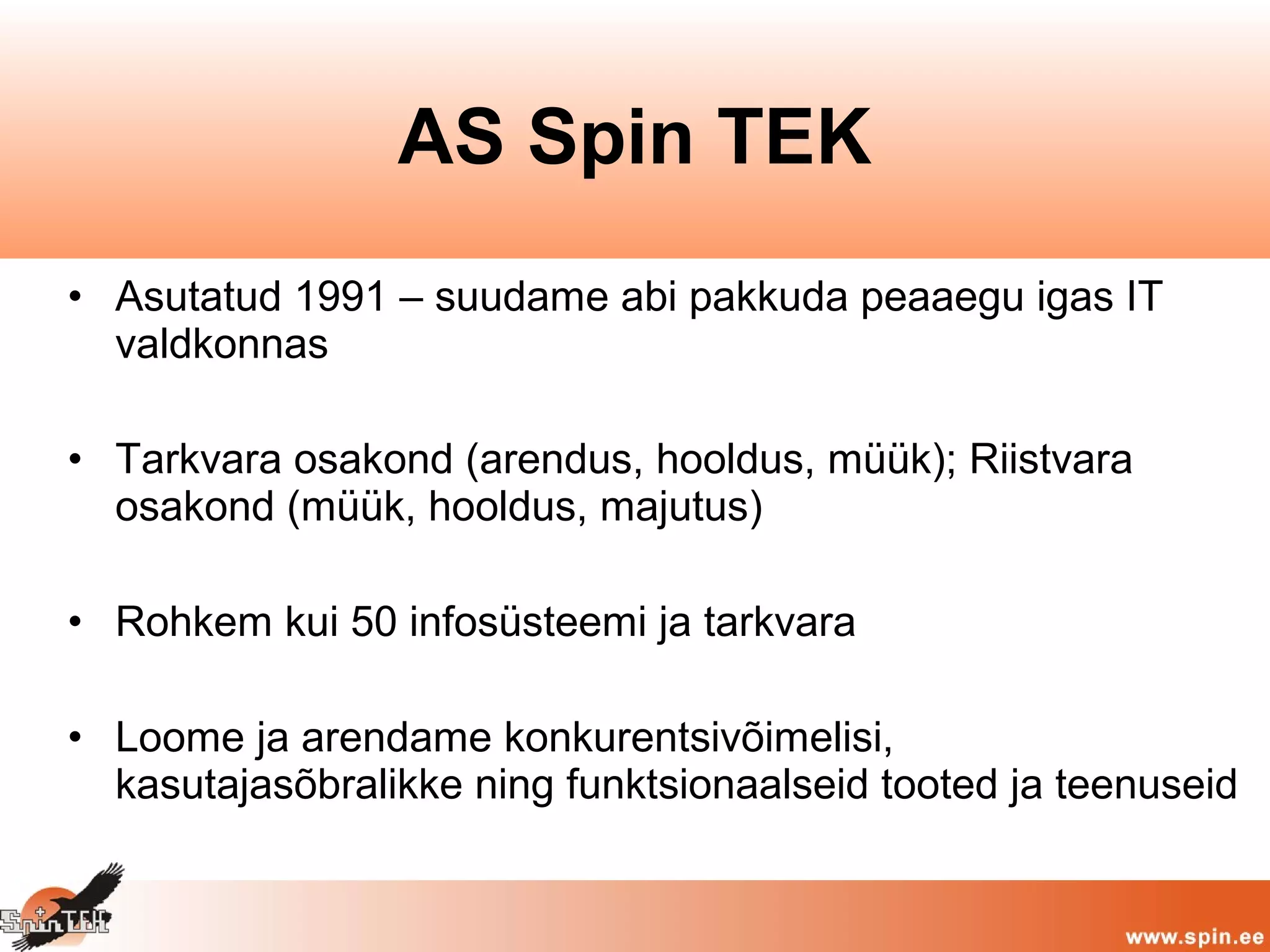 • Asutatud 1991 – suudame abi pakkuda peaaegu igas IT
valdkonnas
• Tarkvara osakond (arendus, hooldus, müük); Riistvara
osakond (müük, hooldus, majutus)
• Rohkem kui 50 infosüsteemi ja tarkvara
• Loome ja arendame konkurentsivõimelisi,
kasutajasõbralikke ning funktsionaalseid tooted ja teenuseid
AS Spin TEK
 