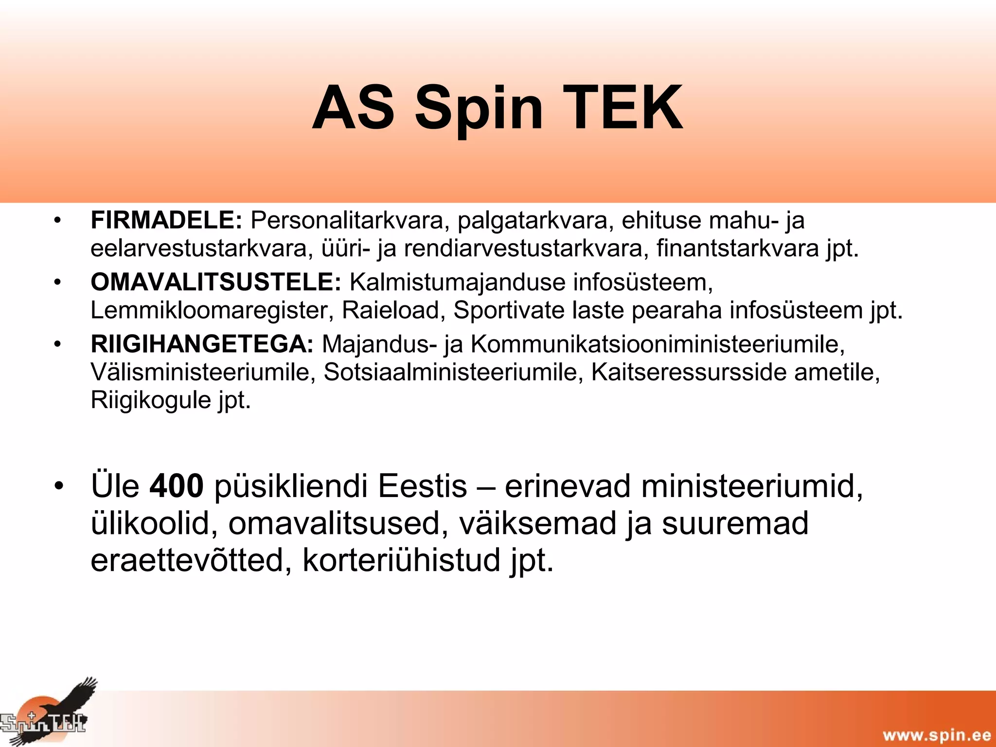 • FIRMADELE: Personalitarkvara, palgatarkvara, ehituse mahu- ja
eelarvestustarkvara, üüri- ja rendiarvestustarkvara, finantstarkvara jpt.
• OMAVALITSUSTELE: Kalmistumajanduse infosüsteem,
Lemmikloomaregister, Raieload, Sportivate laste pearaha infosüsteem jpt.
• RIIGIHANGETEGA: Majandus- ja Kommunikatsiooniministeeriumile,
Välisministeeriumile, Sotsiaalministeeriumile, Kaitseressursside ametile,
Riigikogule jpt.
• Üle 400 püsikliendi Eestis – erinevad ministeeriumid,
ülikoolid, omavalitsused, väiksemad ja suuremad
eraettevõtted, korteriühistud jpt.
AS Spin TEK
 