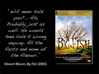 “Will never told
    you?... Ah,
 Probably just as
  well. He would
have told it wrong
  anyway. All the
facts and none of
   the flavour.”
Edward Bloom, Big Fish (2003)
 