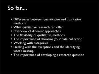 So far....
 • Differences between quantitative and qualitative
     methods
 •   What qualitative research can offer
 •   Overview of different approaches
 •   The ﬂexibility of qualitative methods
 •   The importance of choosing your data collection
 •   Working with categories
 •   Dealing with the exceptions and the identifying
     what’s missing.
 •   The importance of developing a research question
 