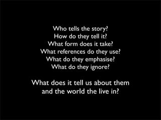 Who tells the story?
     How do they tell it?
   What form does it take?
  What references do they use?
   What do they emphasise?
    What do they ignore?

What does it tell us about them
  and the world the live in?
 