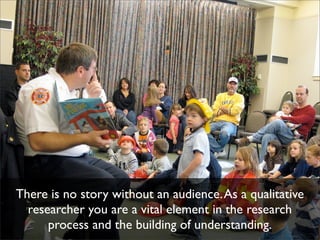 There is no story without an audience. As a qualitative
  researcher you are a vital element in the research
      process and the building of understanding.
 