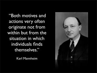 “Both motives and
actions very often
originate not from
within but from the
 situation in which
  individuals ﬁnds
    themselves.”
    Karl Mannheim
 