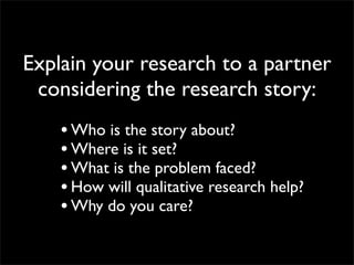 Explain your research to a partner
 considering the research story:
    • Who is the story about?
    • Where is it set?
    • What is the problem faced?
    • How will qualitative research help?
    • Why do you care?
 