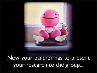 Now your partner has to present
 your research to the group...
 