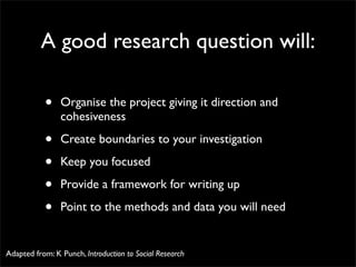 A good research question will:

           •    Organise the project giving it direction and
                cohesiveness

           •    Create boundaries to your investigation

           •    Keep you focused

           •    Provide a framework for writing up

           •    Point to the methods and data you will need


Adapted from: K Punch, Introduction to Social Research
 